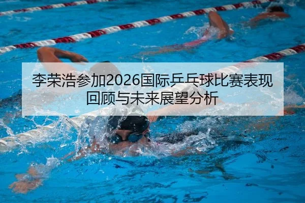李荣浩参加2026国际乒乓球比赛表现回顾与未来展望分析